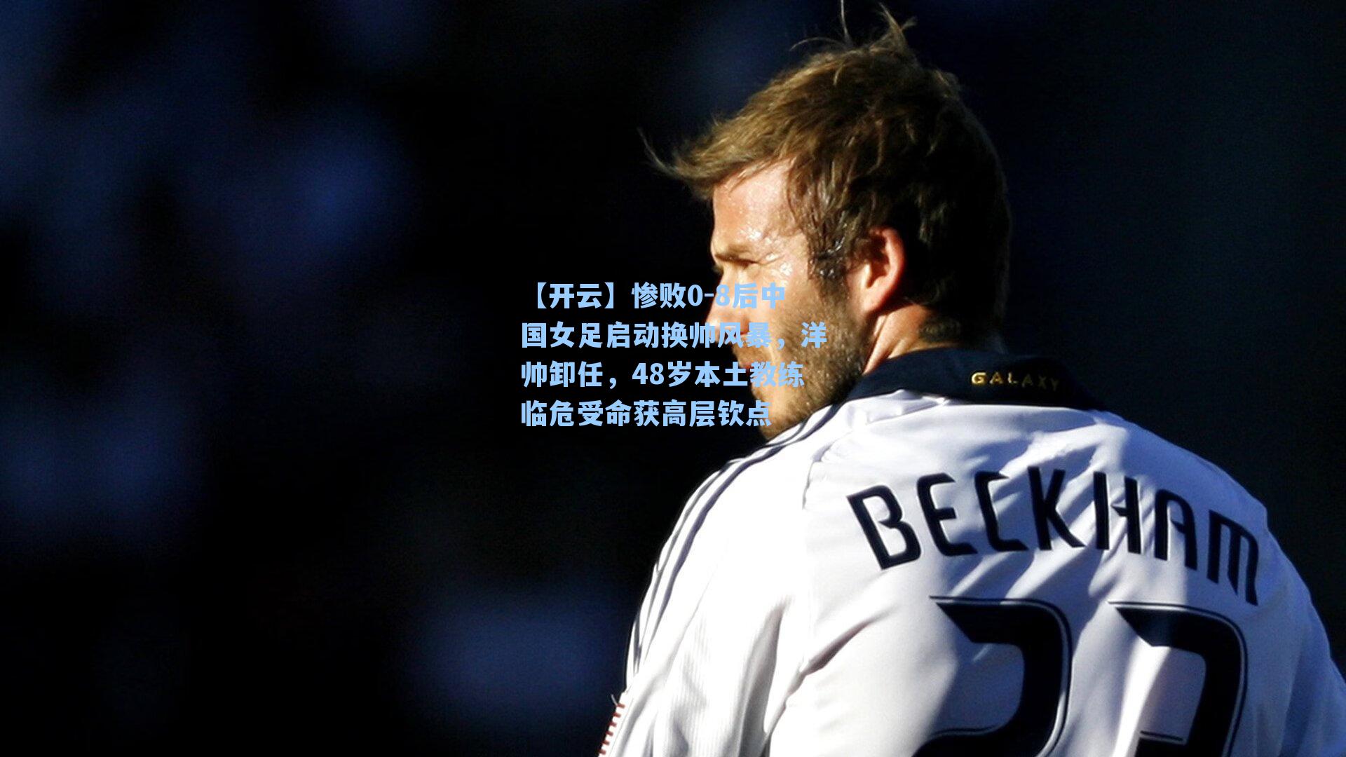 惨败0-8后中国女足启动换帅风暴，洋帅卸任，48岁本土教练临危受命获高层钦点